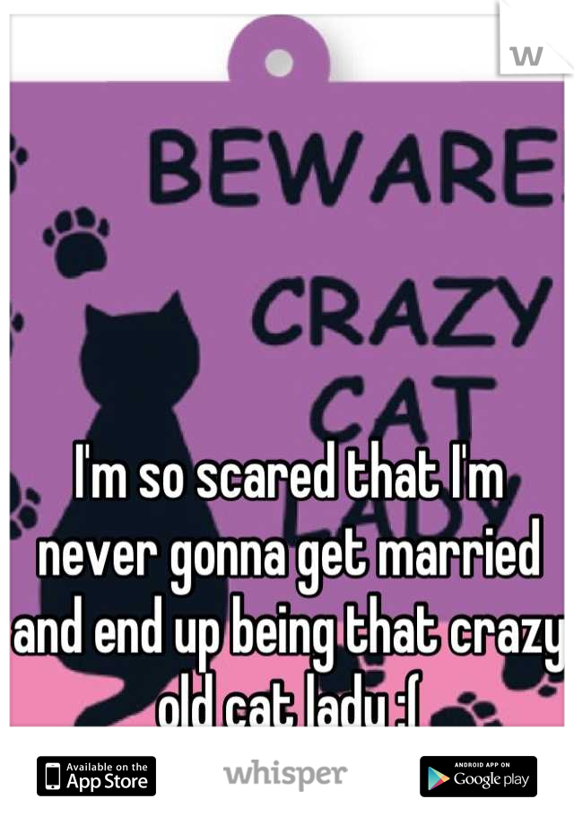 I'm so scared that I'm never gonna get married and end up being that crazy old cat lady :(