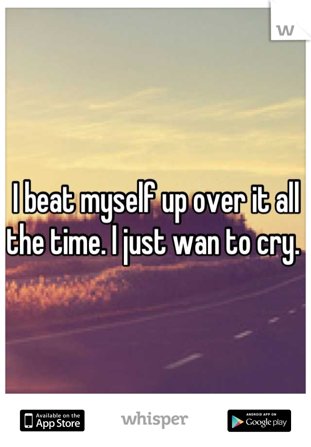I beat myself up over it all the time. I just wan to cry. 