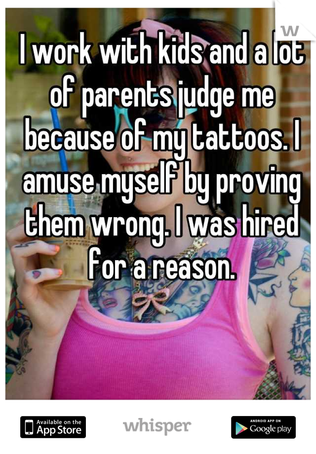 I work with kids and a lot of parents judge me because of my tattoos. I amuse myself by proving them wrong. I was hired for a reason.
