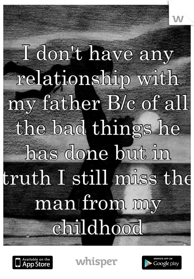I don't have any relationship with my father B/c of all the bad things he has done but in truth I still miss the man from my childhood