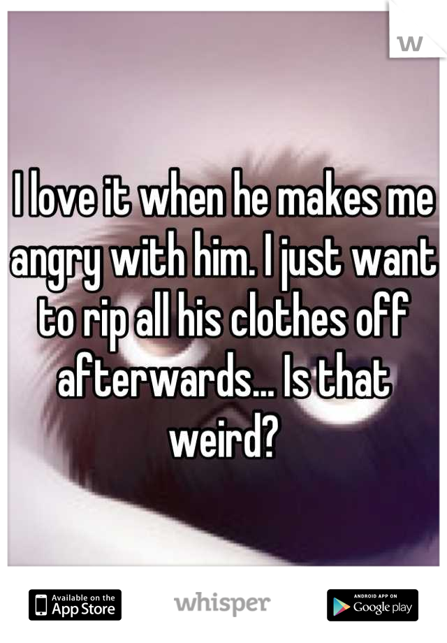 I love it when he makes me angry with him. I just want to rip all his clothes off afterwards... Is that weird?