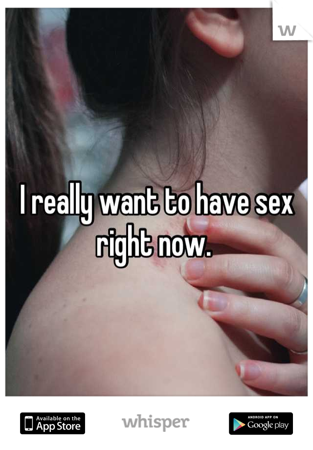 I really want to have sex right now. 