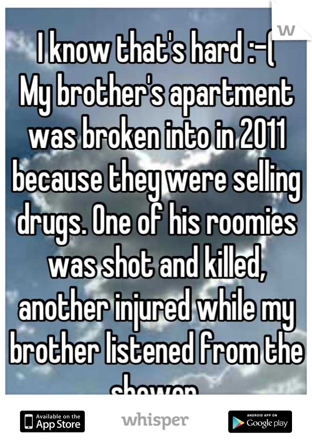I know that's hard :-(
My brother's apartment was broken into in 2011 because they were selling drugs. One of his roomies was shot and killed, another injured while my brother listened from the shower.
