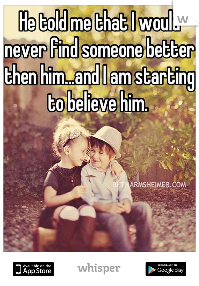 He told me that I would never find someone better then him...and I am starting to believe him. 