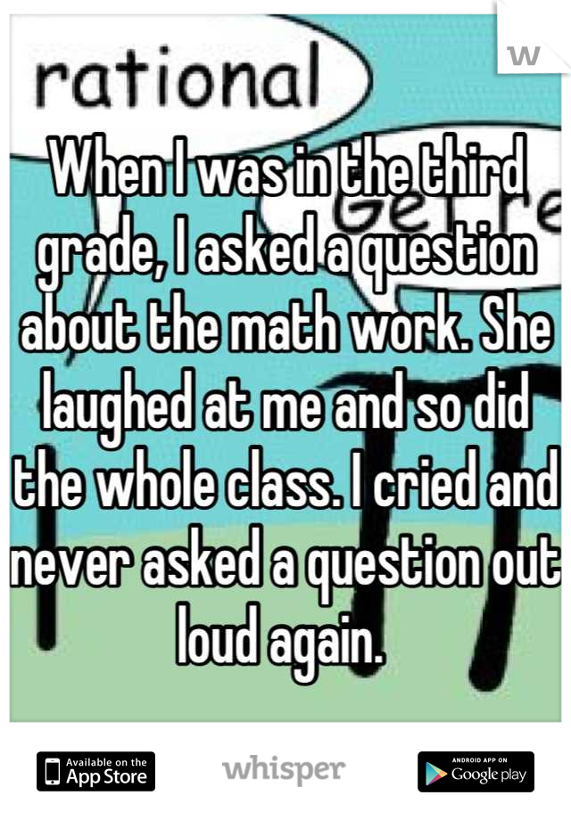 When I was in the third grade, I asked a question about the math work. She laughed at me and so did the whole class. I cried and never asked a question out loud again. 