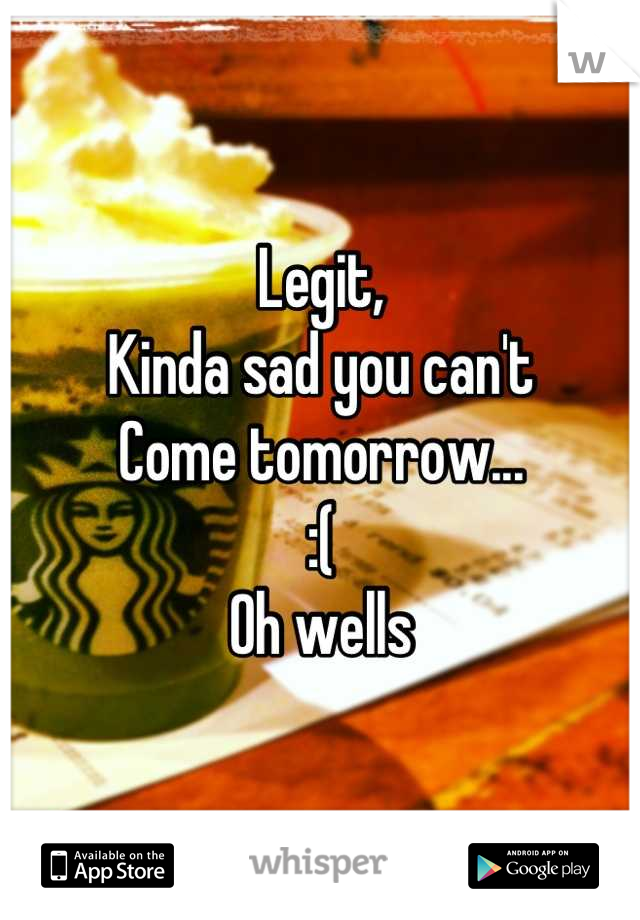 Legit,
Kinda sad you can't 
Come tomorrow...
:( 
Oh wells