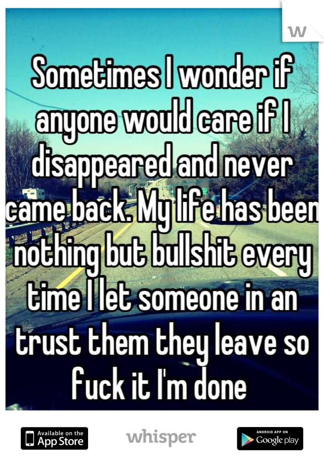 Sometimes I wonder if anyone would care if I disappeared and never came back. My life has been nothing but bullshit every time I let someone in an trust them they leave so fuck it I'm done 