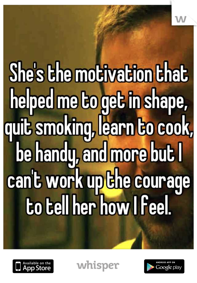 She's the motivation that helped me to get in shape, quit smoking, learn to cook, be handy, and more but I can't work up the courage to tell her how I feel.