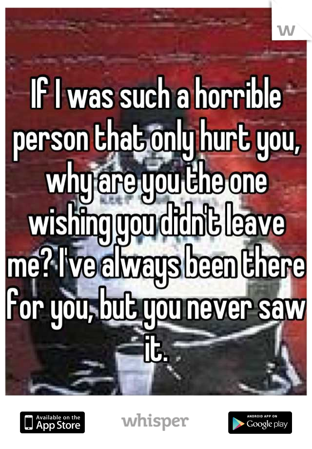 If I was such a horrible person that only hurt you, why are you the one wishing you didn't leave me? I've always been there for you, but you never saw it.