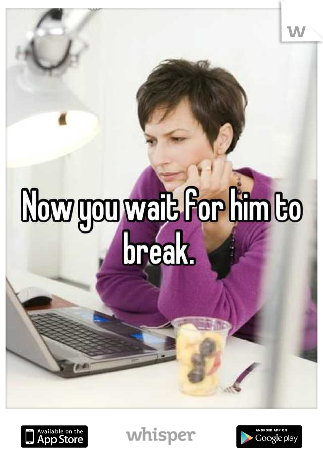 Now you wait for him to break. 