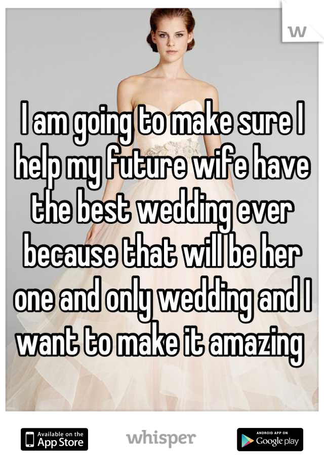 I am going to make sure I help my future wife have the best wedding ever because that will be her one and only wedding and I want to make it amazing 