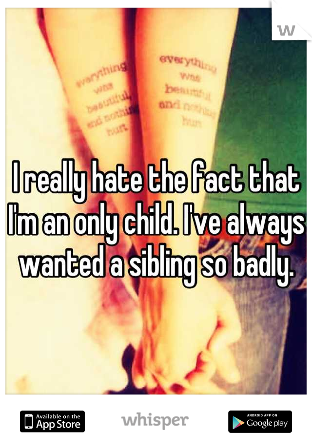 I really hate the fact that I'm an only child. I've always wanted a sibling so badly.