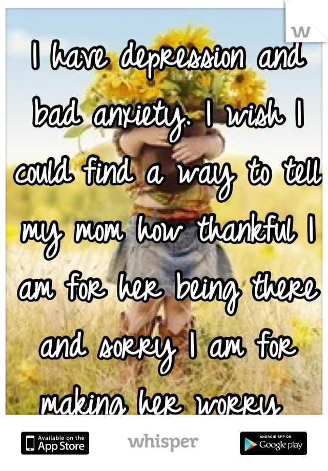 I have depression and bad anxiety. I wish I could find a way to tell my mom how thankful I am for her being there and sorry I am for making her worry 