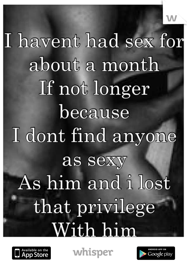I havent had sex for about a month
If not longer because 
I dont find anyone as sexy
As him and i lost that privilege
With him