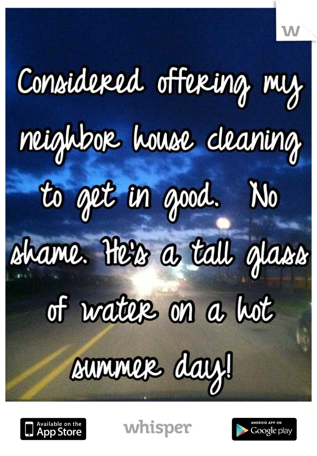 Considered offering my neighbor house cleaning to get in good.  No shame. He's a tall glass of water on a hot summer day! 