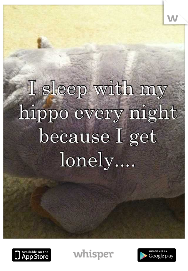 I sleep with my hippo every night because I get lonely....