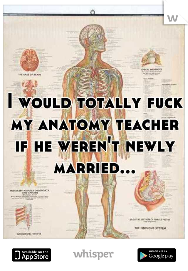 I would totally fuck my anatomy teacher if he weren't newly married...