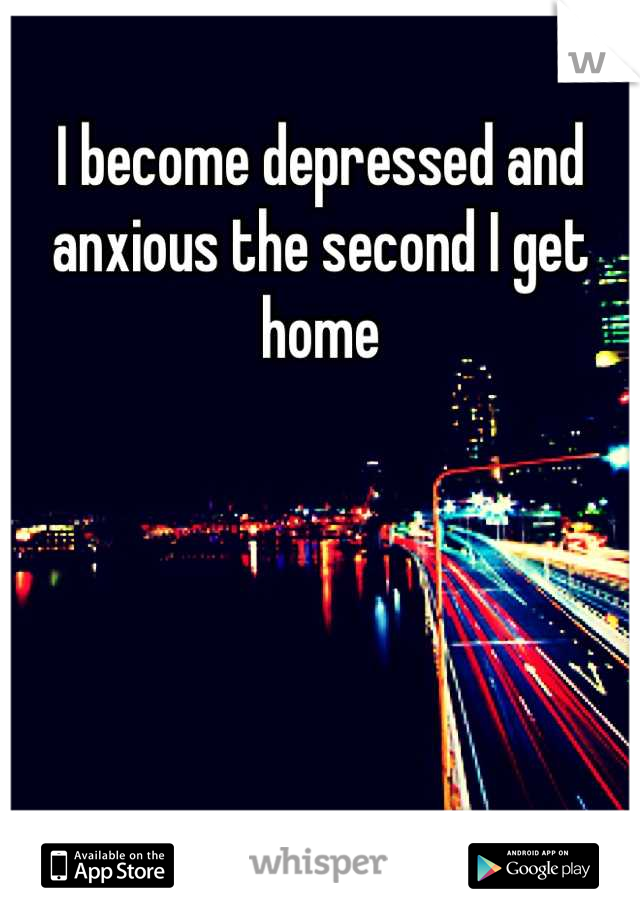 I become depressed and anxious the second I get home