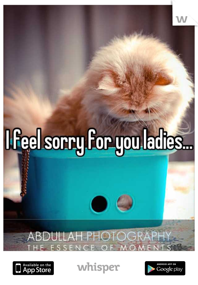 I feel sorry for you ladies...