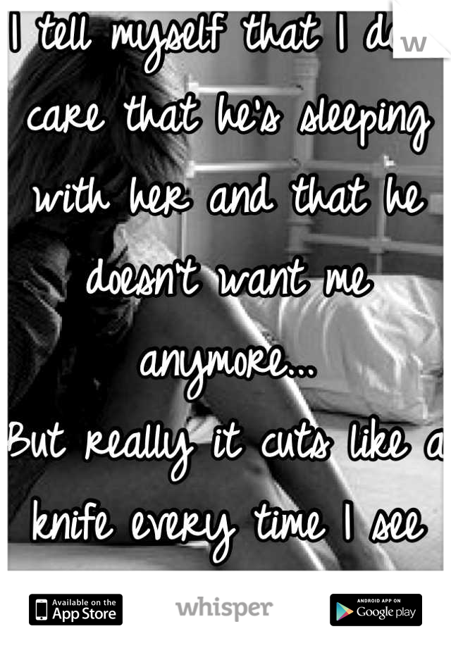I tell myself that I don't care that he's sleeping with her and that he doesn't want me anymore...
But really it cuts like a knife every time I see him with her.