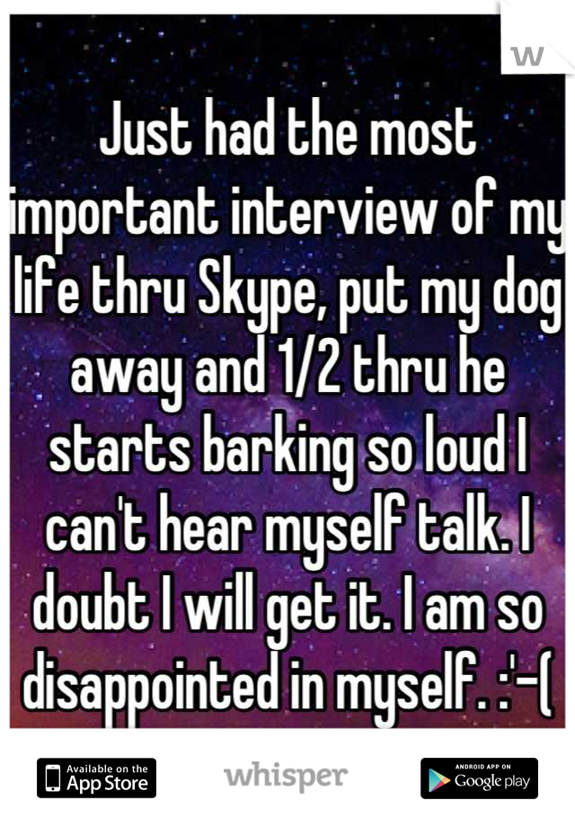 Just had the most important interview of my life thru Skype, put my dog away and 1/2 thru he starts barking so loud I can't hear myself talk. I doubt I will get it. I am so disappointed in myself. :'-(