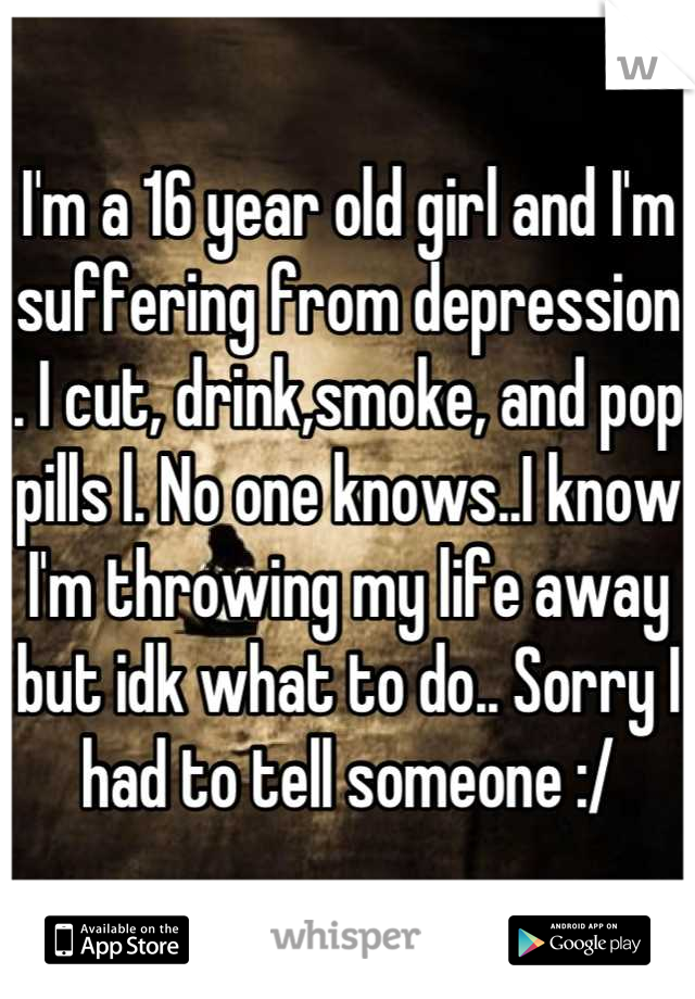 I'm a 16 year old girl and I'm suffering from depression . I cut, drink,smoke, and pop pills l. No one knows..I know I'm throwing my life away but idk what to do.. Sorry I had to tell someone :/
