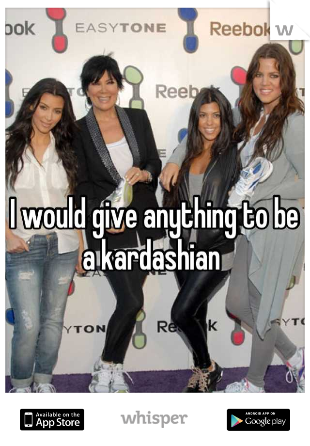 I would give anything to be a kardashian 