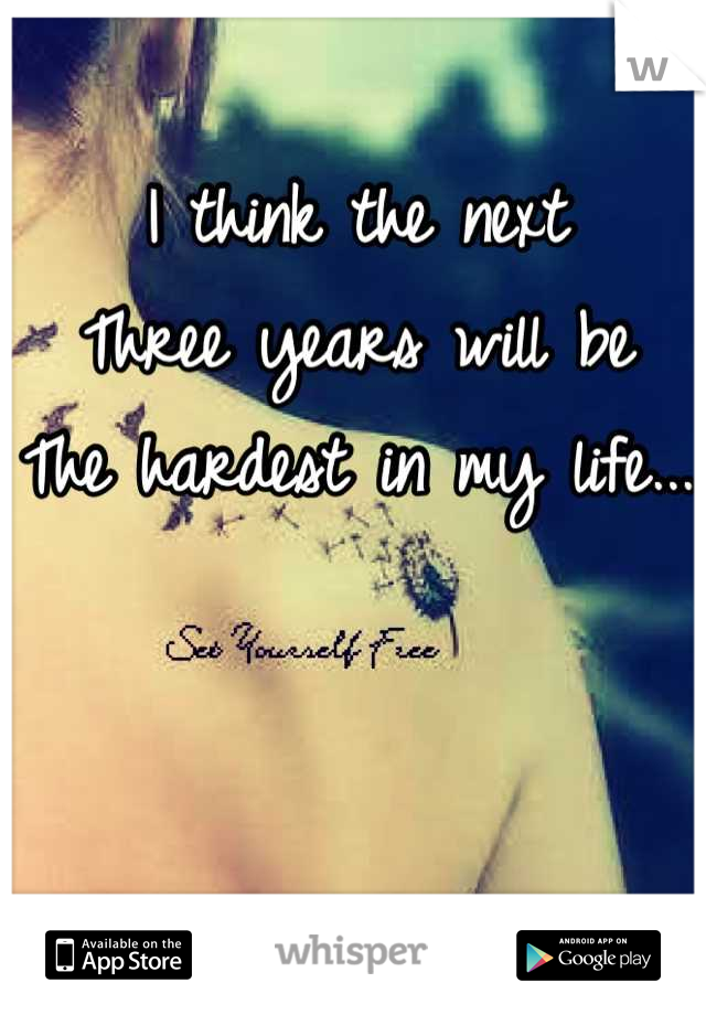 I think the next 
Three years will be
The hardest in my life...