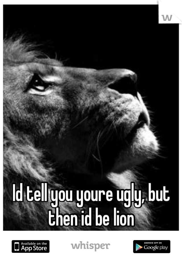 Id tell you youre ugly, but then id be lion