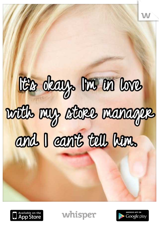 It's okay. I'm in love with my store manager and I can't tell him. 