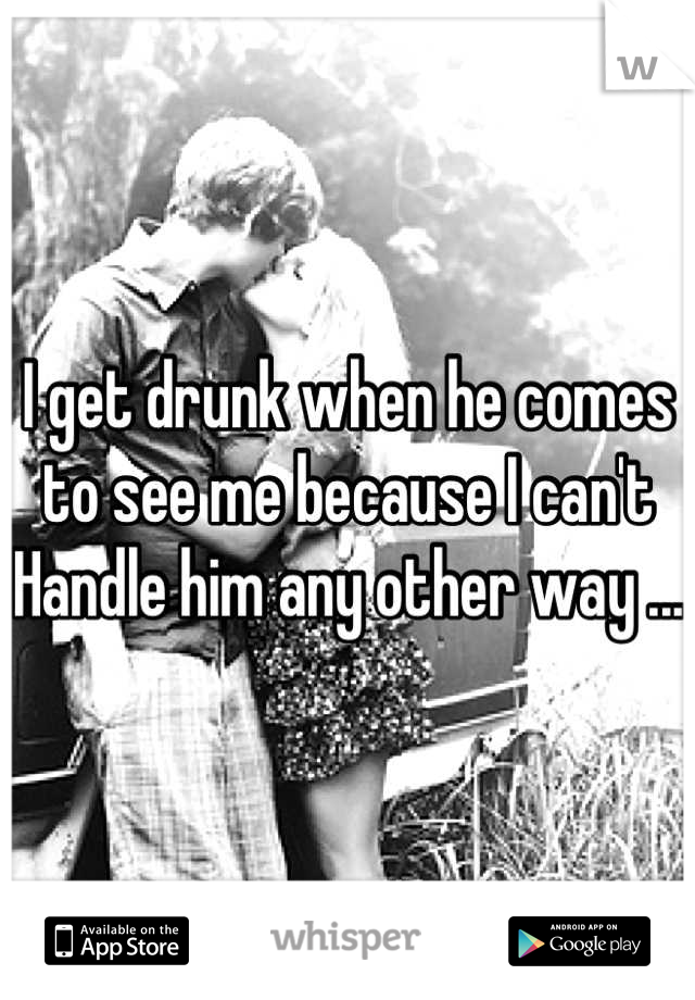 I get drunk when he comes to see me because I can't Handle him any other way ... 