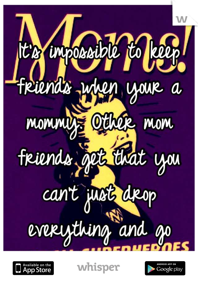 It's impossible to keep friends when your a mommy. Other mom friends get that you can't just drop everything and go
