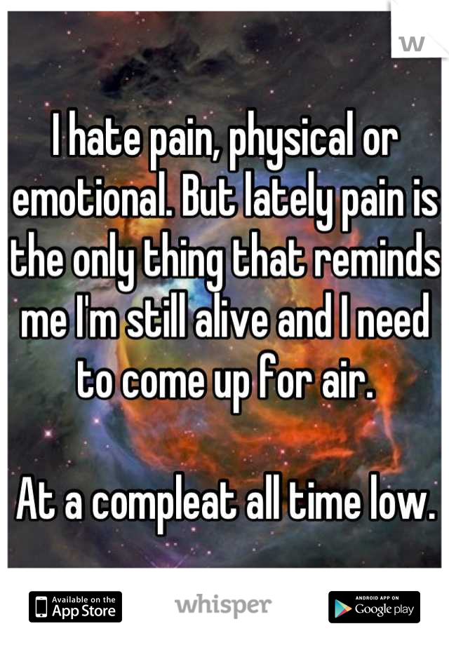 I hate pain, physical or emotional. But lately pain is the only thing that reminds me I'm still alive and I need to come up for air.

At a compleat all time low.
