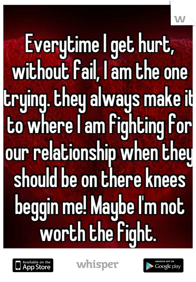 Everytime I get hurt, without fail, I am the one trying. they always make it to where I am fighting for our relationship when they should be on there knees beggin me! Maybe I'm not worth the fight. 