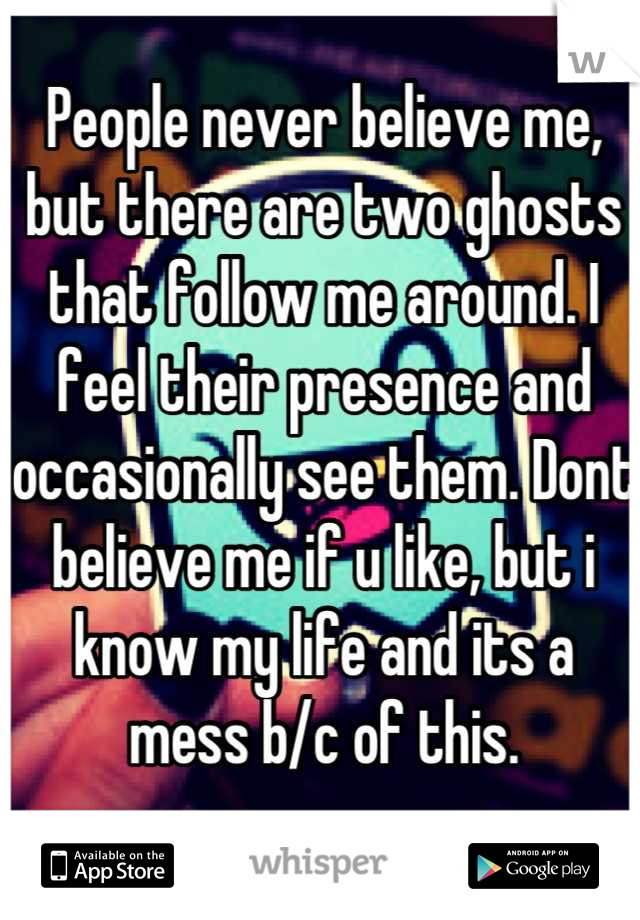 People never believe me, but there are two ghosts that follow me around. I feel their presence and occasionally see them. Dont believe me if u like, but i know my life and its a mess b/c of this.