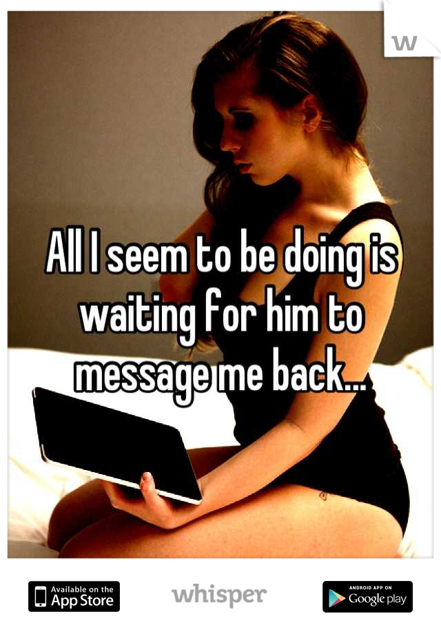 All I seem to be doing is waiting for him to message me back...