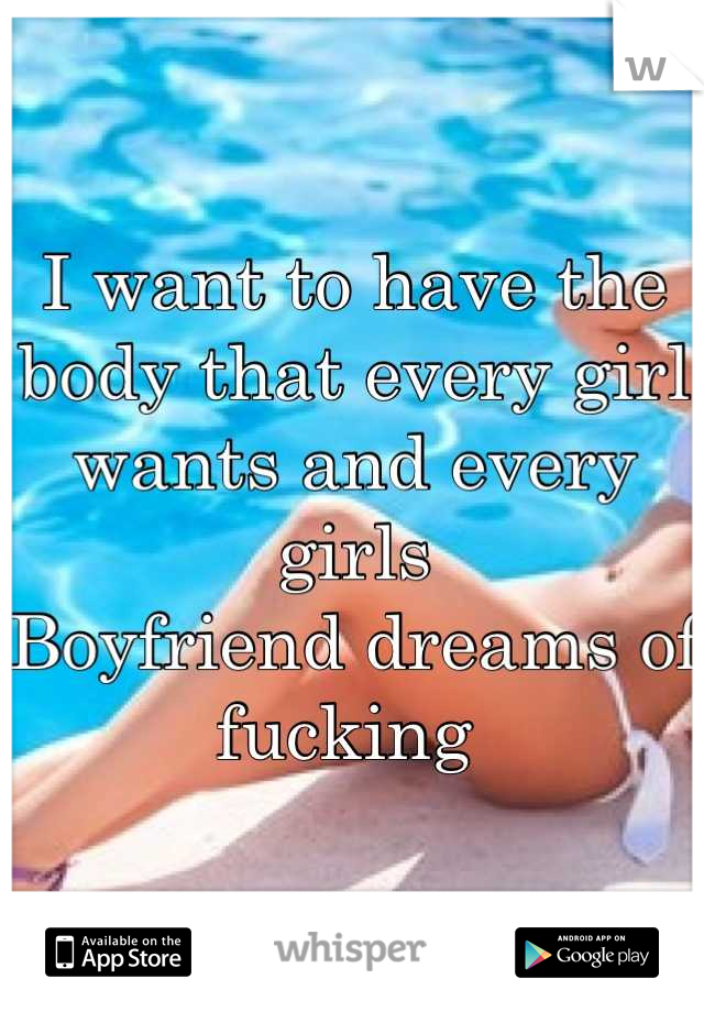 I want to have the body that every girl wants and every girls
Boyfriend dreams of fucking 
