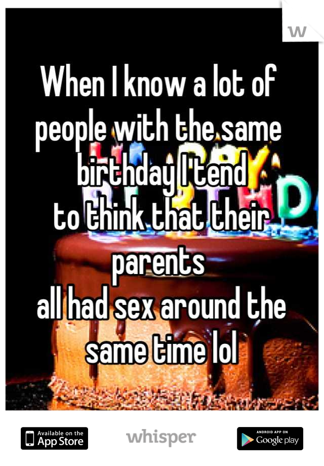 When I know a lot of 
people with the same
 birthday I tend
 to think that their parents
 all had sex around the
 same time lol