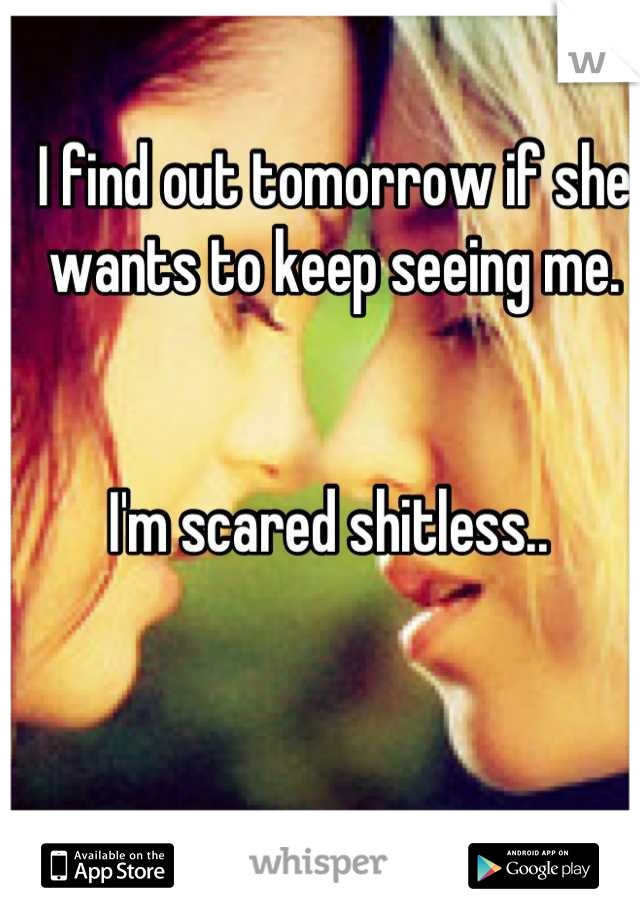 I find out tomorrow if she wants to keep seeing me. 


I'm scared shitless.. 