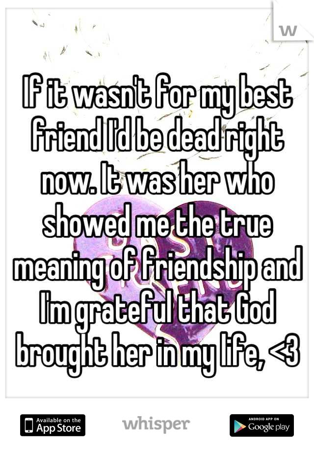 If it wasn't for my best friend I'd be dead right now. It was her who showed me the true meaning of friendship and I'm grateful that God brought her in my life, <3