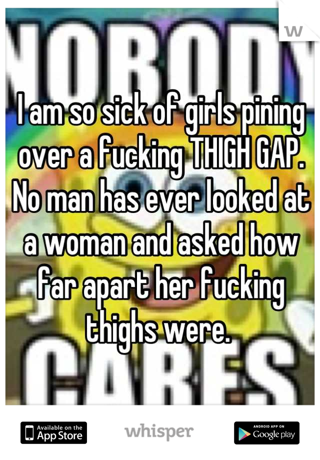 I am so sick of girls pining over a fucking THIGH GAP. No man has ever looked at a woman and asked how far apart her fucking thighs were. 