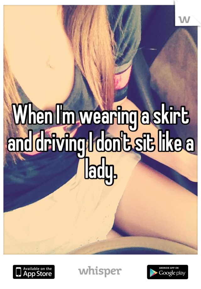 When I'm wearing a skirt and driving I don't sit like a lady.