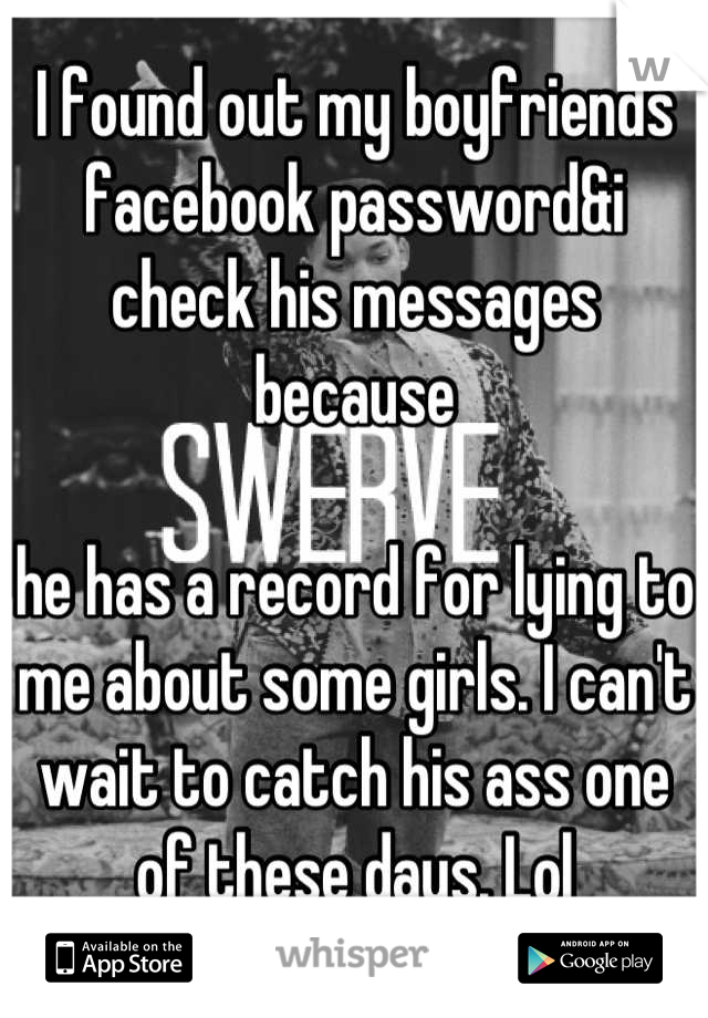 I found out my boyfriends facebook password&i check his messages because 

he has a record for lying to me about some girls. I can't wait to catch his ass one  of these days. Lol