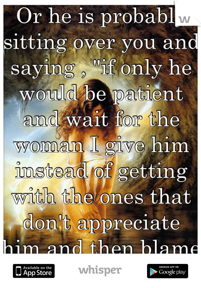 Or he is probably sitting over you and saying , "if only he would be patient and wait for the woman I give him instead of getting with the ones that don't appreciate him and then blame me for it" :,(