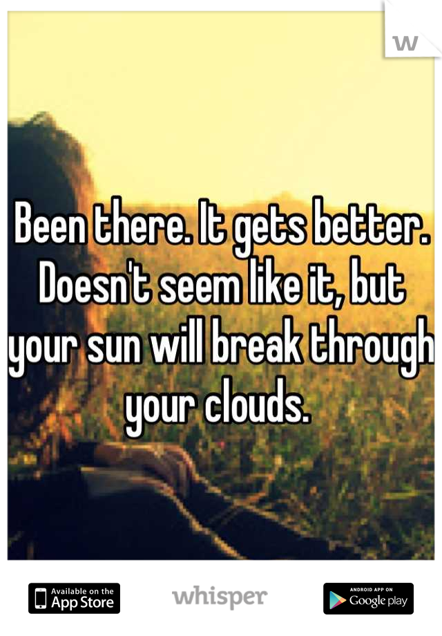 Been there. It gets better. Doesn't seem like it, but your sun will break through your clouds. 