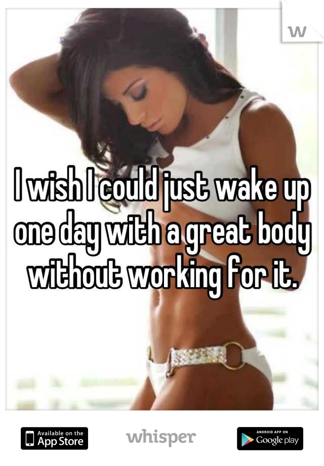 I wish I could just wake up one day with a great body without working for it.