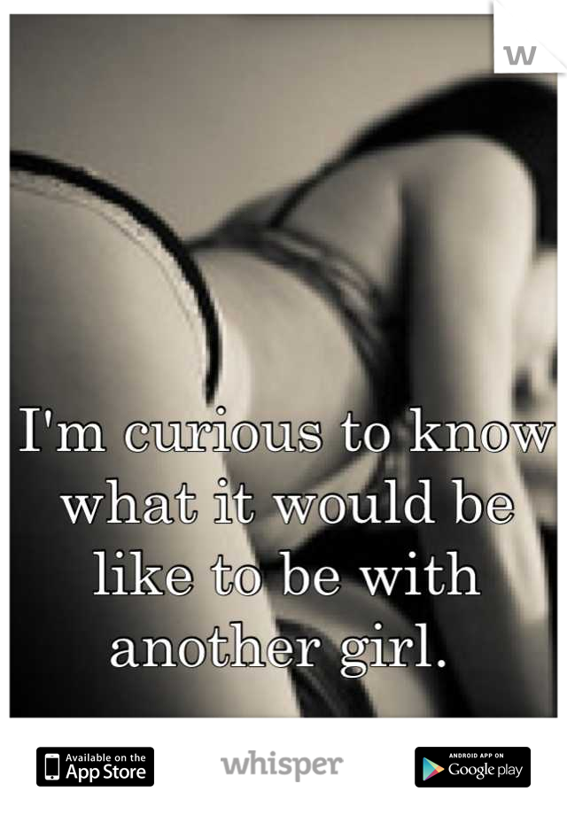 I'm curious to know what it would be like to be with another girl. 