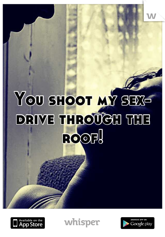 You shoot my sex-drive through the roof!