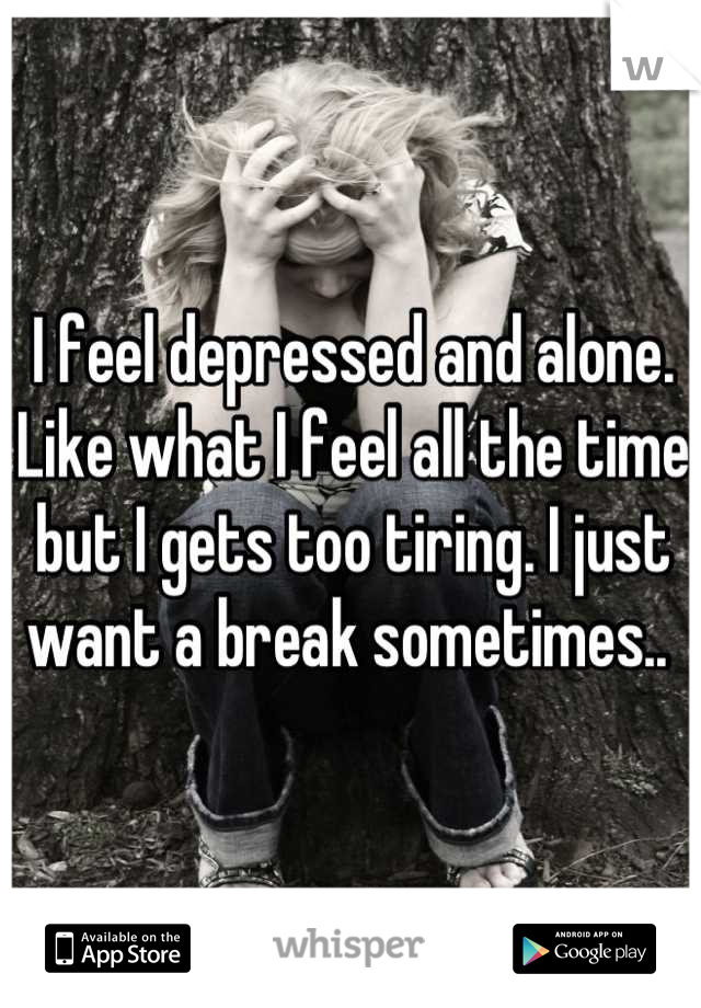 I feel depressed and alone. Like what I feel all the time but I gets too tiring. I just want a break sometimes.. 