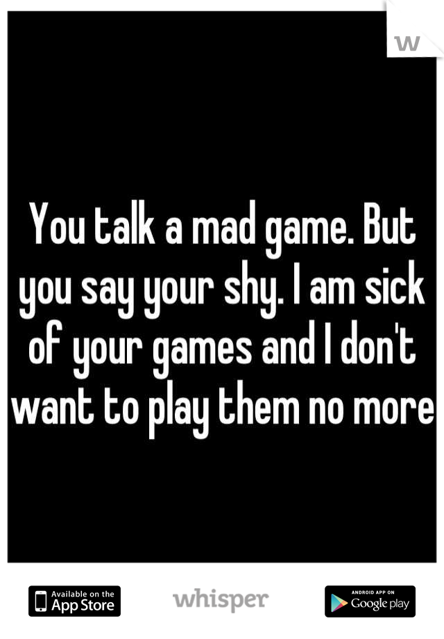 You talk a mad game. But you say your shy. I am sick of your games and I don't want to play them no more